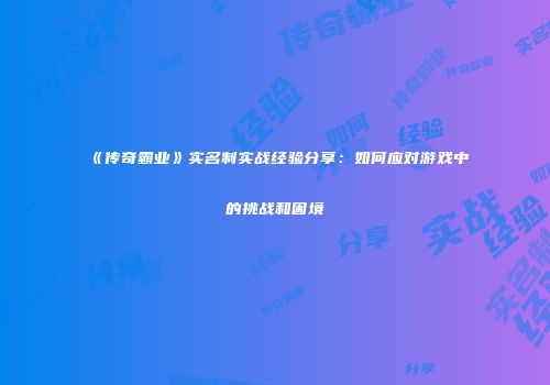 《传奇霸业》实名制实战经验分享:如何应对游戏中的挑战和困境