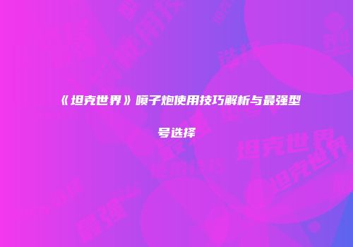 《坦克世界》喷子炮使用技巧解析与最强型号选择