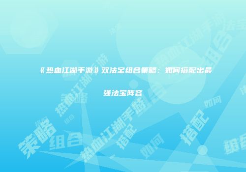 《热血江湖手游》双法宝组合策略：如何搭配出最强法宝阵容
