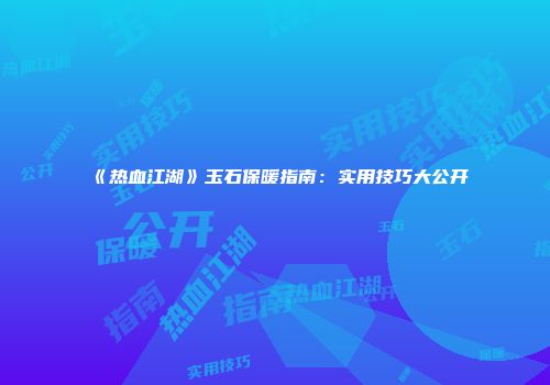 《热血江湖》玉石保暖指南：实用技巧大公开
