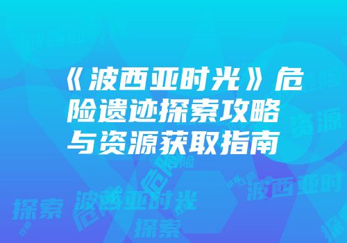 《波西亚时光》危险遗迹探索攻略与资源获取指南