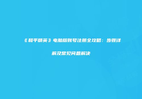 《和平精英》电脑版账号注册全攻略：步骤详解及常见问题解决