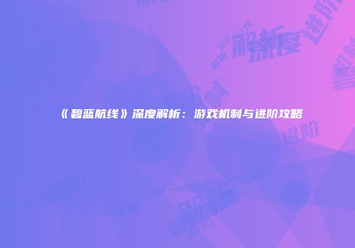 《碧蓝航线》深度解析：游戏机制与进阶攻略