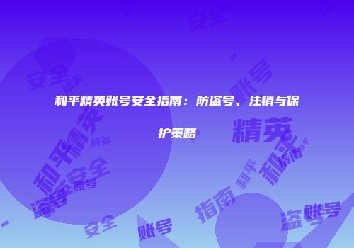 和平精英账号安全指南：防盗号、注销与保护策略