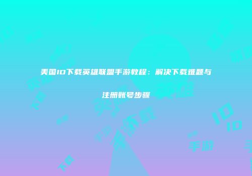 美国ID下载英雄联盟手游教程：解决下载难题与注册账号步骤
