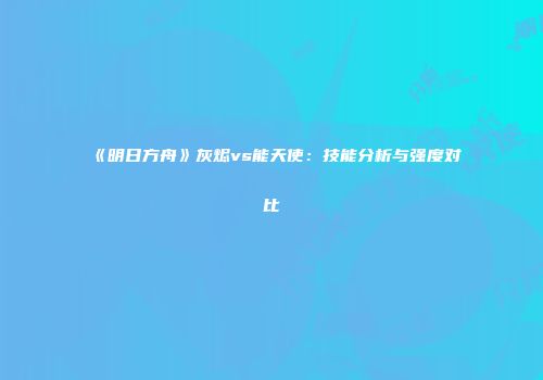 《明日方舟》灰烬vs能天使：技能分析与强度对比