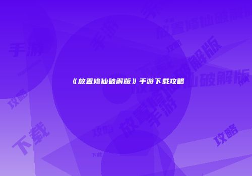 《放置修仙破解版》手游下载攻略