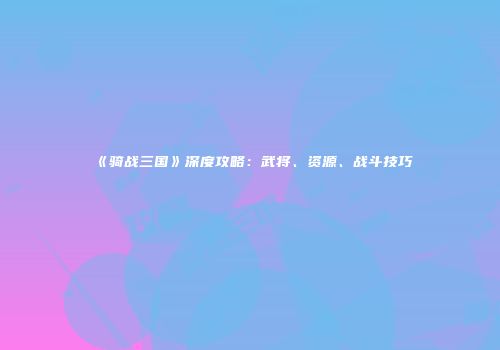 《骑战三国》深度攻略：武将、资源、战斗技巧