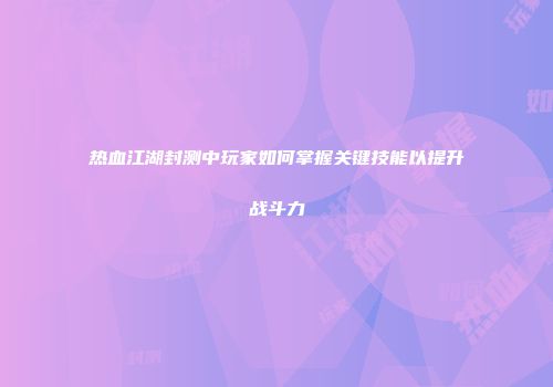 热血江湖封测中玩家如何掌握关键技能以提升战斗力