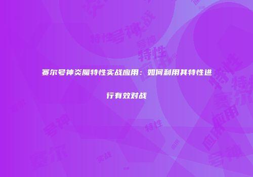 赛尔号神炎魔特性实战应用：如何利用其特性进行有效对战
