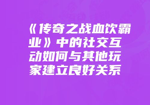 《传奇之战血饮霸业》中的社交互动如何与其他玩家建立良好关系