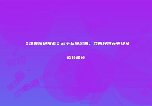 《攻城掠地挑战》新手玩家必看：各阶段推荐等级及成长路径
