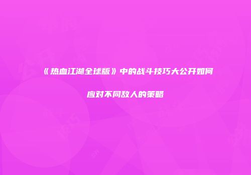 《热血江湖全球版》中的战斗技巧大公开如何应对不同敌人的策略