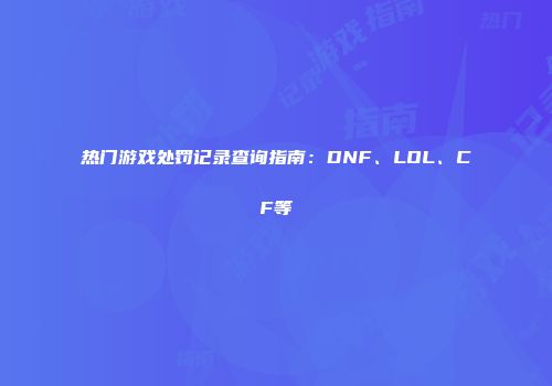 热门游戏处罚记录查询指南：DNF、LOL、CF等