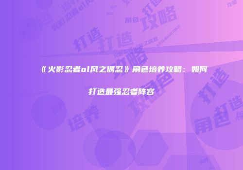 《火影忍者ol风之偶忍》角色培养攻略：如何打造最强忍者阵容