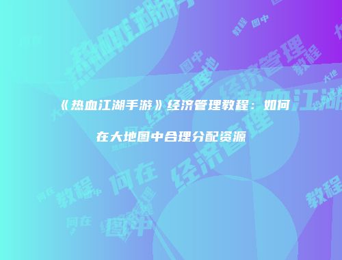 《热血江湖手游》经济管理教程：如何在大地图中合理分配资源