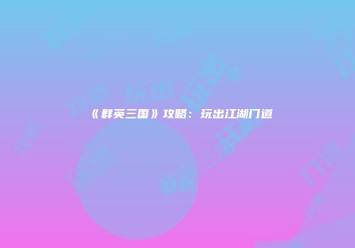 《群英三国》攻略：玩出江湖门道