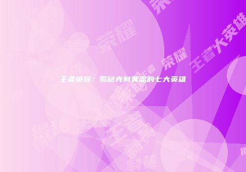 王者荣耀：揭秘克制黄忠的七大英雄