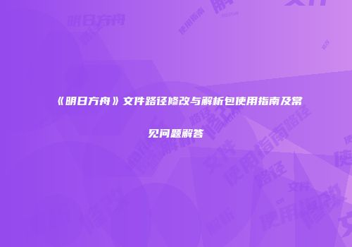 《明日方舟》文件路径修改与解析包使用指南及常见问题解答