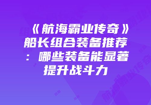 《航海霸业传奇》船长组合装备推荐:哪些装备能显著提升战斗力