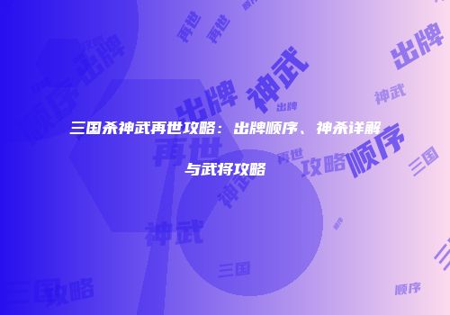三国杀神武再世攻略：出牌顺序、神杀详解与武将攻略