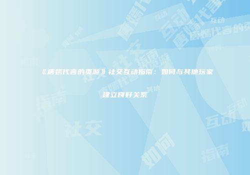 《唐嫣代言的页游》社交互动指南：如何与其他玩家建立良好关系