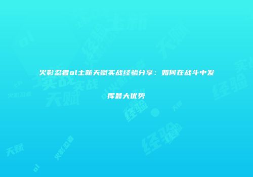 火影忍者ol土新天赋实战经验分享：如何在战斗中发挥最大优势