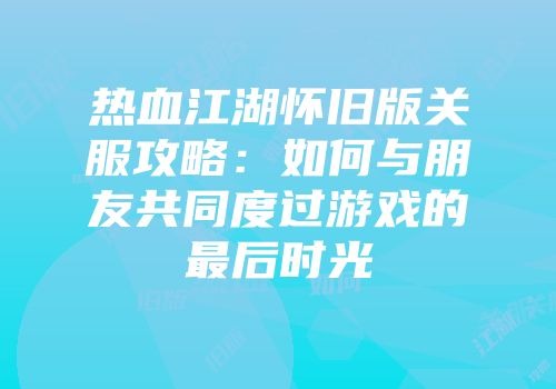 热血江湖怀旧版关服攻略:如何与朋友共同度过游戏的最后时光
