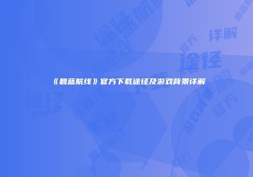 《碧蓝航线》官方下载途径及游戏背景详解