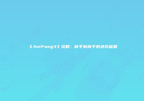 《AniPang3》攻略：新手到高手的进阶秘籍