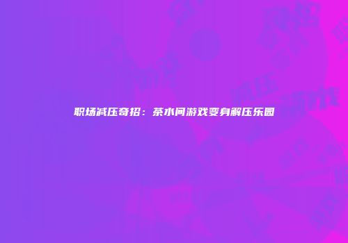 职场减压奇招：茶水间游戏变身解压乐园