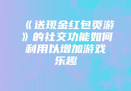 《送现金红包页游》的社交功能如何利用以增加游戏乐趣