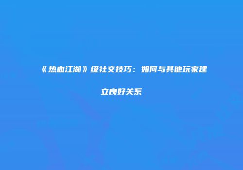 《热血江湖》级社交技巧：如何与其他玩家建立良好关系