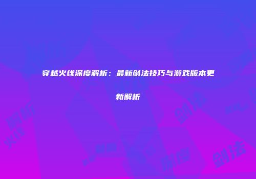 穿越火线深度解析：最新剑法技巧与游戏版本更新解析