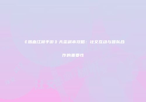 《热血江湖手游》天玺副本攻略：社交互动与团队合作的重要性