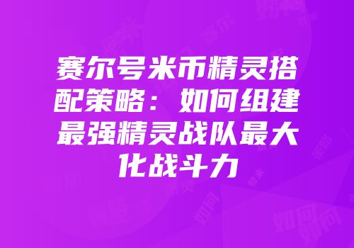 赛尔号米币精灵搭配策略：如何组建最强精灵战队最大化战斗力