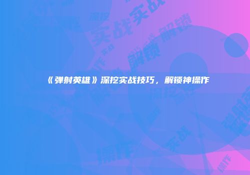 《弹射英雄》深挖实战技巧，解锁神操作