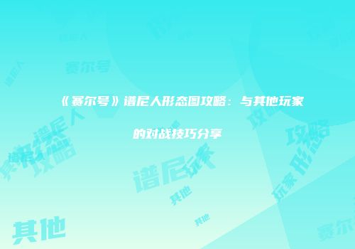 《赛尔号》谱尼人形态图攻略：与其他玩家的对战技巧分享