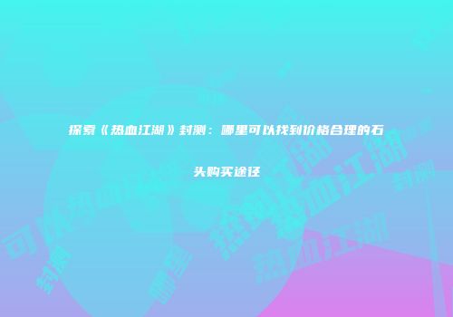 探索《热血江湖》封测：哪里可以找到价格合理的石头购买途径