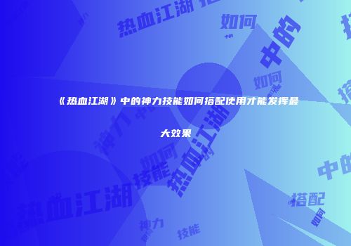 《热血江湖》中的神力技能如何搭配使用才能发挥最大效果