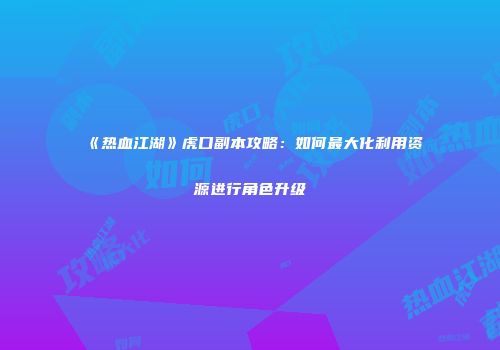 《热血江湖》虎口副本攻略：如何最大化利用资源进行角色升级