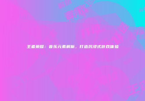 王者荣耀：音乐元素解析，打造沉浸式游戏体验