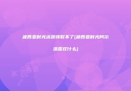 波西亚时光泳装领取不了(波西亚时光阿尔洛喜欢什么)