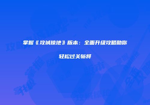 掌握《攻城掠地》版本：全面升级攻略助你轻松过关斩将