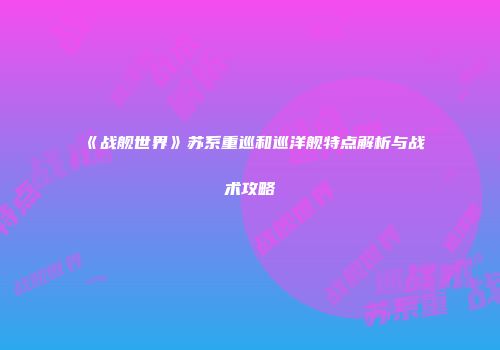《战舰世界》苏系重巡和巡洋舰特点解析与战术攻略