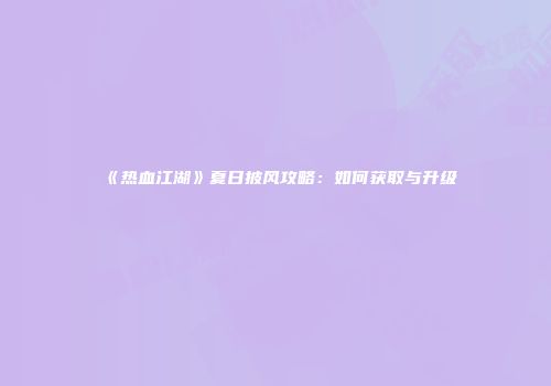《热血江湖》夏日披风攻略：如何获取与升级
