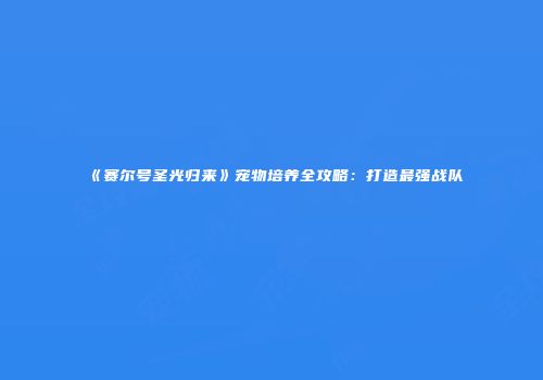 《赛尔号圣光归来》宠物培养全攻略:打造最强战队