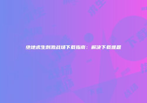 绝地求生刺激战场下载指南：解决下载难题