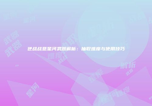逆战战意星河武器解析：抽取难度与使用技巧