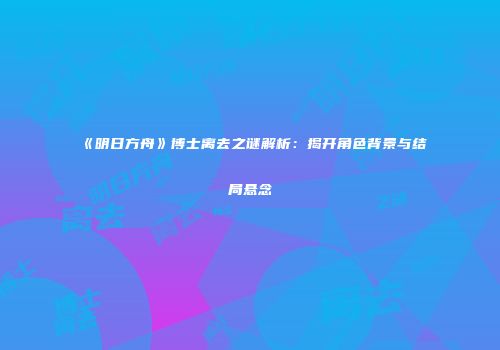 《明日方舟》博士离去之谜解析：揭开角色背景与结局悬念